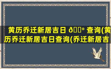 黄历乔迁新居吉日 💮 查询(黄历乔迁新居吉日查询(乔迁新居吉日查询))